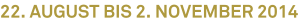 22. August bis 2. November 2014 22. August bis 2. November 2014